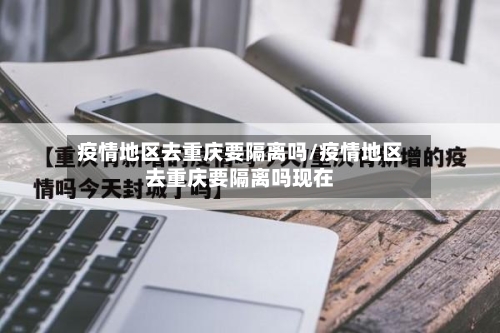 疫情地区去重庆要隔离吗/疫情地区去重庆要隔离吗现在