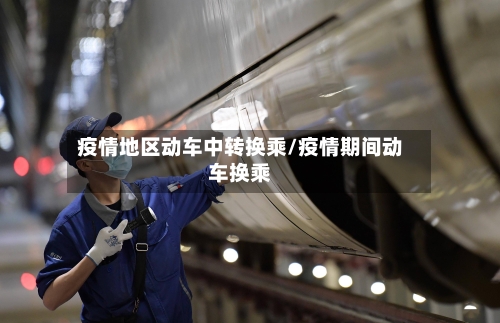 疫情地区动车中转换乘/疫情期间动车换乘