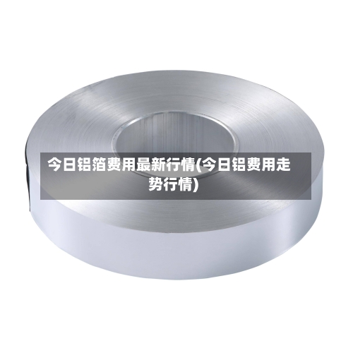 今日铝箔费用最新行情(今日铝费用走势行情)