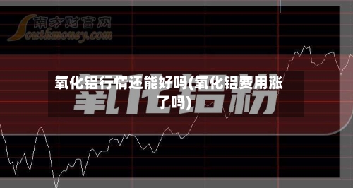 氧化铝行情还能好吗(氧化铝费用涨了吗)