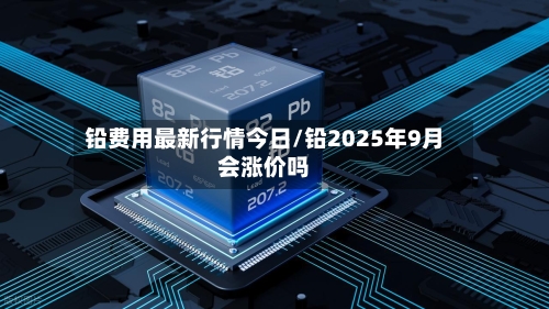 铅费用最新行情今日/铅2025年9月会涨价吗