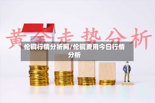 伦铜行情分析网/伦铜费用今日行情分析