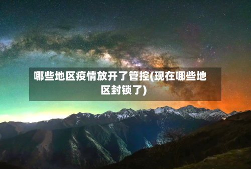 哪些地区疫情放开了管控(现在哪些地区封锁了)