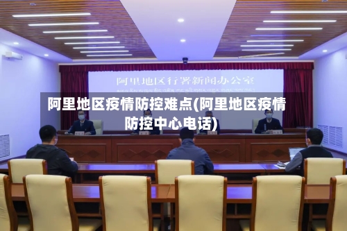 阿里地区疫情防控难点(阿里地区疫情防控中心电话)