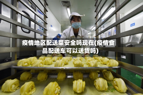 疫情地区配送菜安全吗现在(疫情食品配送车可以送货吗)