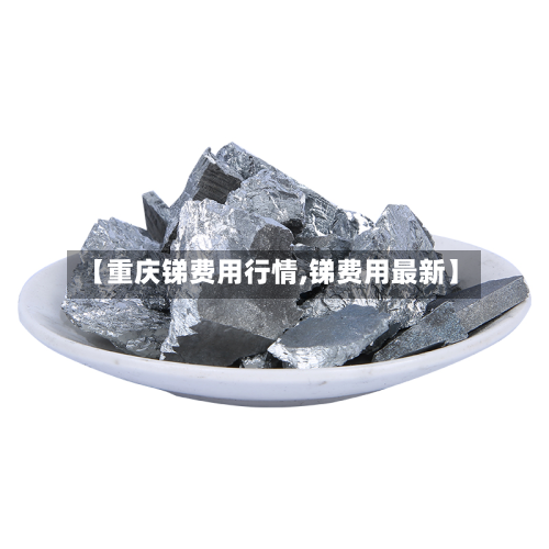 【重庆锑费用行情,锑费用最新】