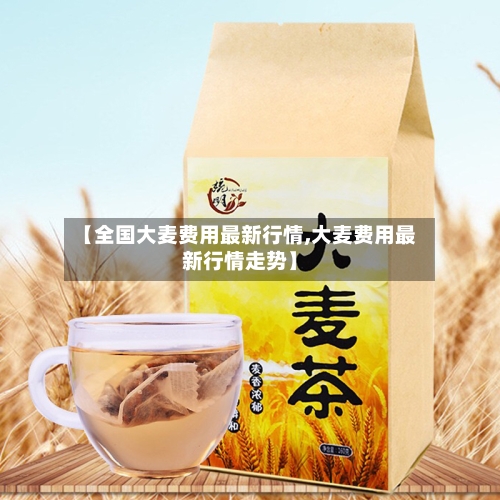 【全国大麦费用最新行情,大麦费用最新行情走势】-第3张图片