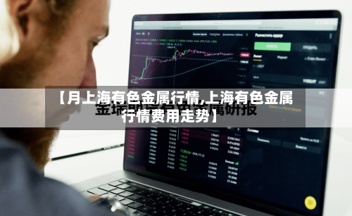 【月上海有色金属行情,上海有色金属行情费用走势】