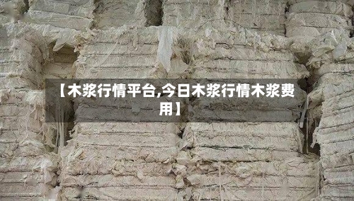 【木浆行情平台,今日木浆行情木浆费用】