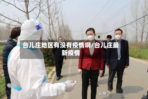 台儿庄地区有没有疫情啊/台儿庄最新疫情