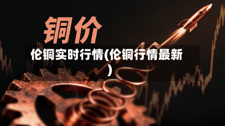 伦铜实时行情(伦铜行情最新)