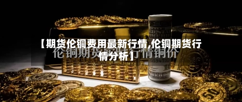 【期货伦铜费用最新行情,伦铜期货行情分析】