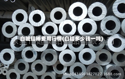 白城铝棒费用行情(白铝多少钱一吨)