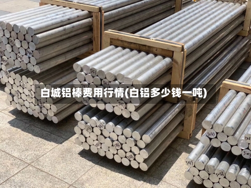 白城铝棒费用行情(白铝多少钱一吨)-第2张图片
