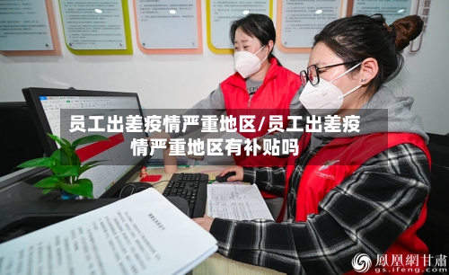 员工出差疫情严重地区/员工出差疫情严重地区有补贴吗-第2张图片