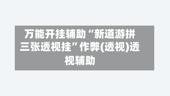 万能开挂辅助“新道游拼三张透视挂”作弊(透视)透视辅助-第2张图片