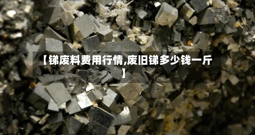 【锑废料费用行情,废旧锑多少钱一斤】-第2张图片
