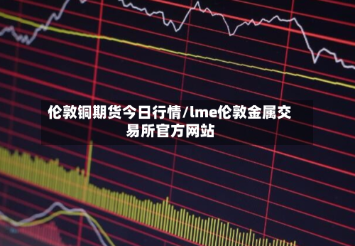 伦敦铜期货今日行情/lme伦敦金属交易所官方网站