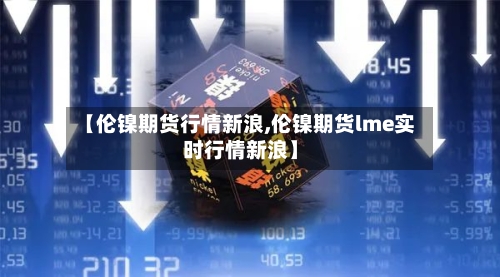 【伦镍期货行情新浪,伦镍期货lme实时行情新浪】
