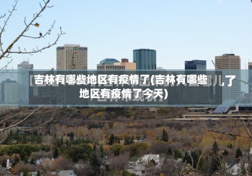 吉林有哪些地区有疫情了(吉林有哪些地区有疫情了今天)-第2张图片