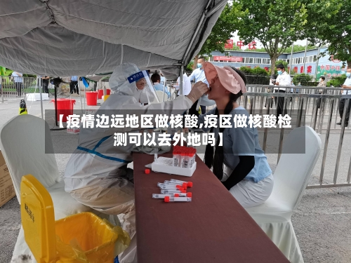 【疫情边远地区做核酸,疫区做核酸检测可以去外地吗】