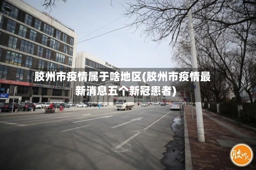 胶州市疫情属于啥地区(胶州市疫情最新消息五个新冠患者)