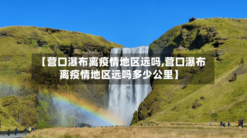 【营口瀑布离疫情地区远吗,营口瀑布离疫情地区远吗多少公里】