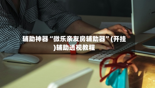 辅助神器“微乐亲友房辅助器”(开挂)辅助透视教程