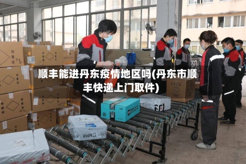 顺丰能进丹东疫情地区吗(丹东市顺丰快递上门取件)
