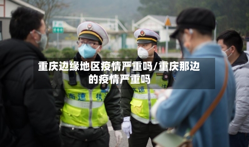 重庆边缘地区疫情严重吗/重庆那边的疫情严重吗