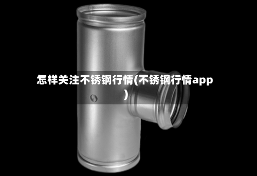 怎样关注不锈钢行情(不锈钢行情app)