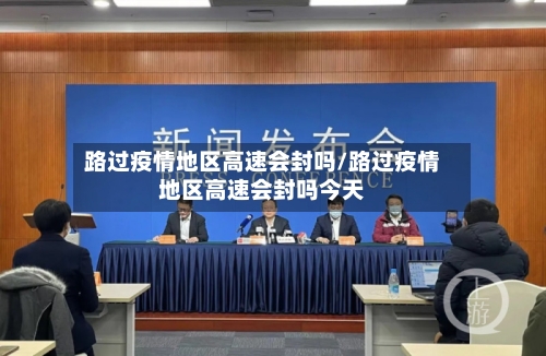路过疫情地区高速会封吗/路过疫情地区高速会封吗今天