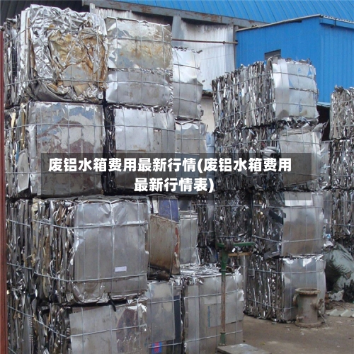 废铝水箱费用最新行情(废铝水箱费用最新行情表)