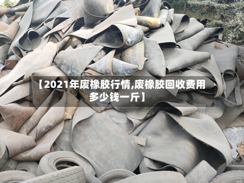 【2021年废橡胶行情,废橡胶回收费用多少钱一斤】