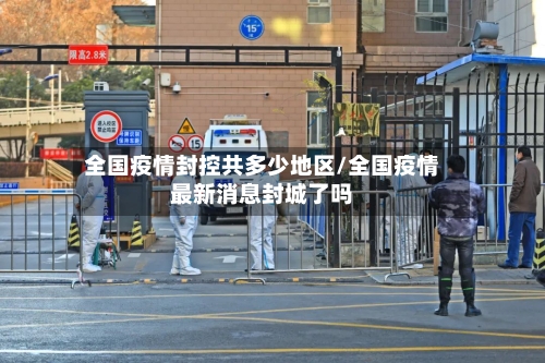 全国疫情封控共多少地区/全国疫情最新消息封城了吗