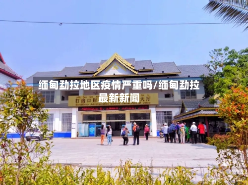缅甸勐拉地区疫情严重吗/缅甸勐拉最新新闻