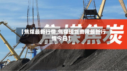 【焦煤最新行情,焦煤现货费用最新行情今日】
