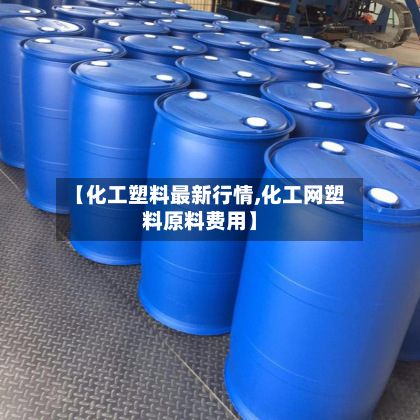 【化工塑料最新行情,化工网塑料原料费用】
