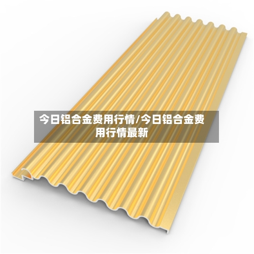 今日铝合金费用行情/今日铝合金费用行情最新