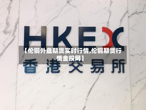 【伦铜外盘期货实时行情,伦铜期货行情金投网】-第3张图片