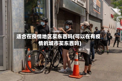 适合在疫情地区买东西吗(可以在有疫情的城市买东西吗)-第3张图片