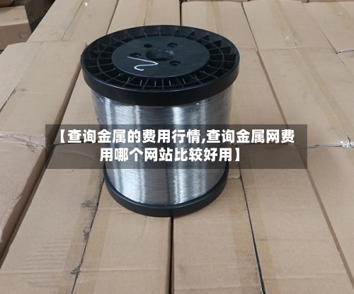 【查询金属的费用行情,查询金属网费用哪个网站比较好用】