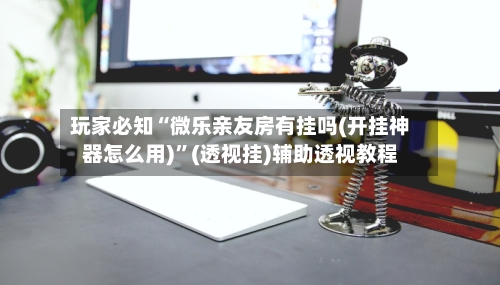 玩家必知“微乐亲友房有挂吗(开挂神器怎么用)	”(透视挂)辅助透视教程-第2张图片