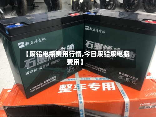 【废铅电瓶费用行情,今日废铅废电瓶费用】