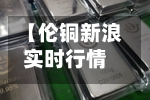 【伦铜新浪实时行情,伦铜新浪网】