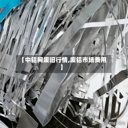 【中铝网废旧行情,废铝市场费用】-第2张图片