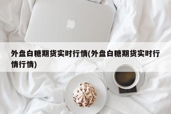 外盘白糖期货实时行情(外盘白糖期货实时行情行情)
