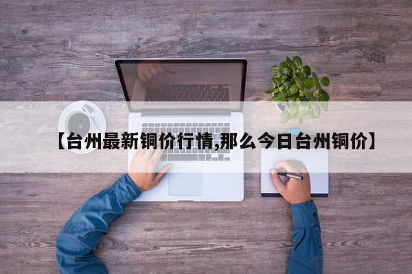 【台州最新铜价行情,那么今日台州铜价】