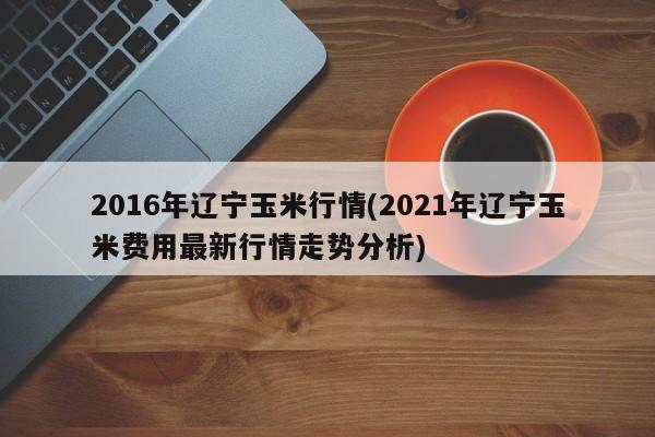 2016年辽宁玉米行情(2021年辽宁玉米费用最新行情走势分析)