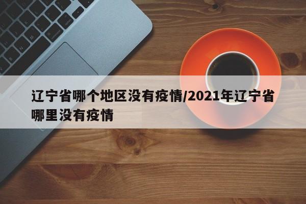 辽宁省哪个地区没有疫情/2021年辽宁省哪里没有疫情